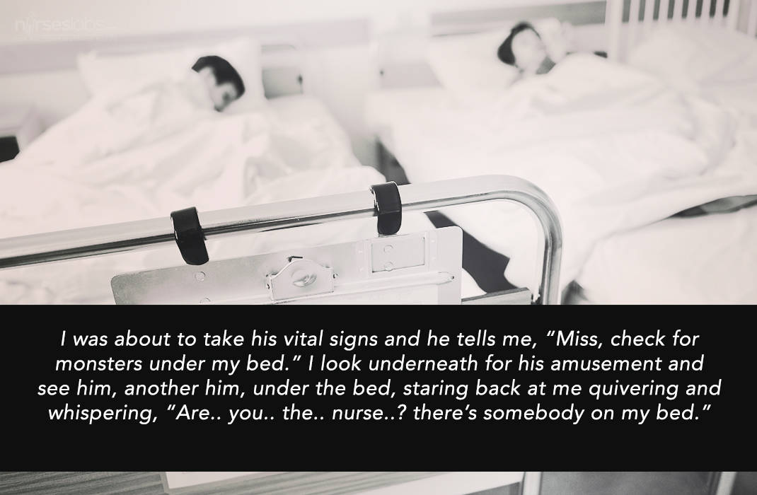 I was about to take his vital signs and he tells me, “Miss, check for monsters under my bed.” I look underneath for his amusement and see him, another him, under the bed, staring back at me quivering and whispering, “Are.. you.. the.. nurse..? there’s somebody on my bed.” 