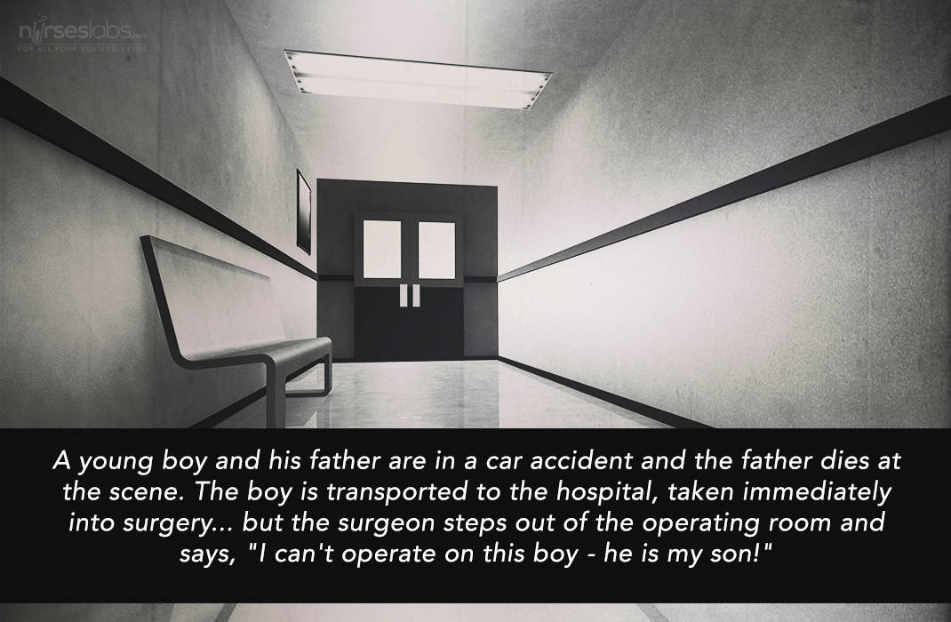 A young boy and his father are in a car accident and the father dies at the scene. The boy is transported to the hospital, taken immediately into surgery... but the surgeon steps out of the operating room and says, "I can't operate on this boy - he is my son!" 