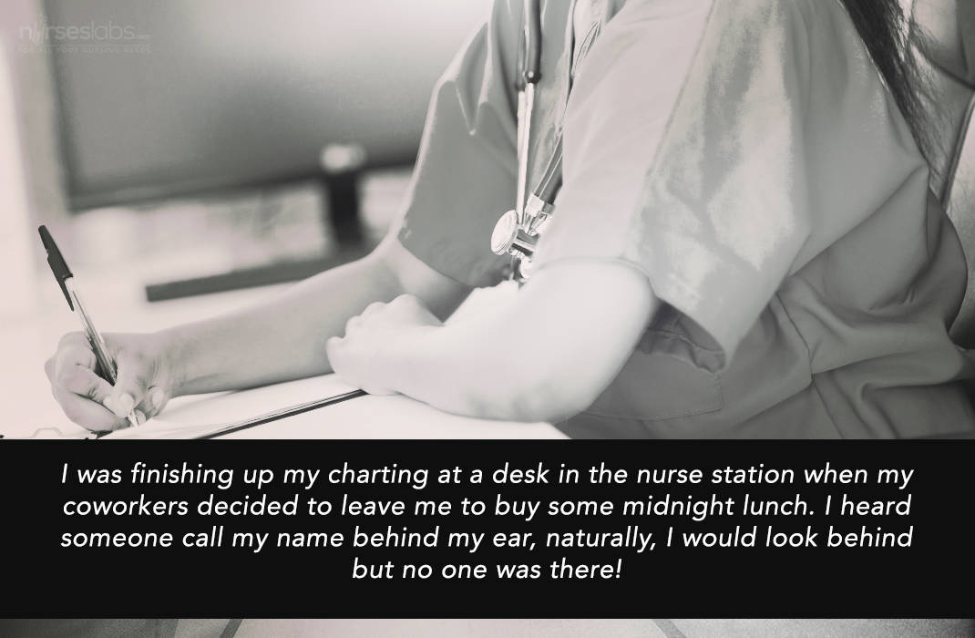 I was finishing up my charting at a desk in the nurse station when my coworkers decided to leave me to buy some midnight lunch. I heard someone call my name behind my ear, naturally, I would look behind but no one was there!