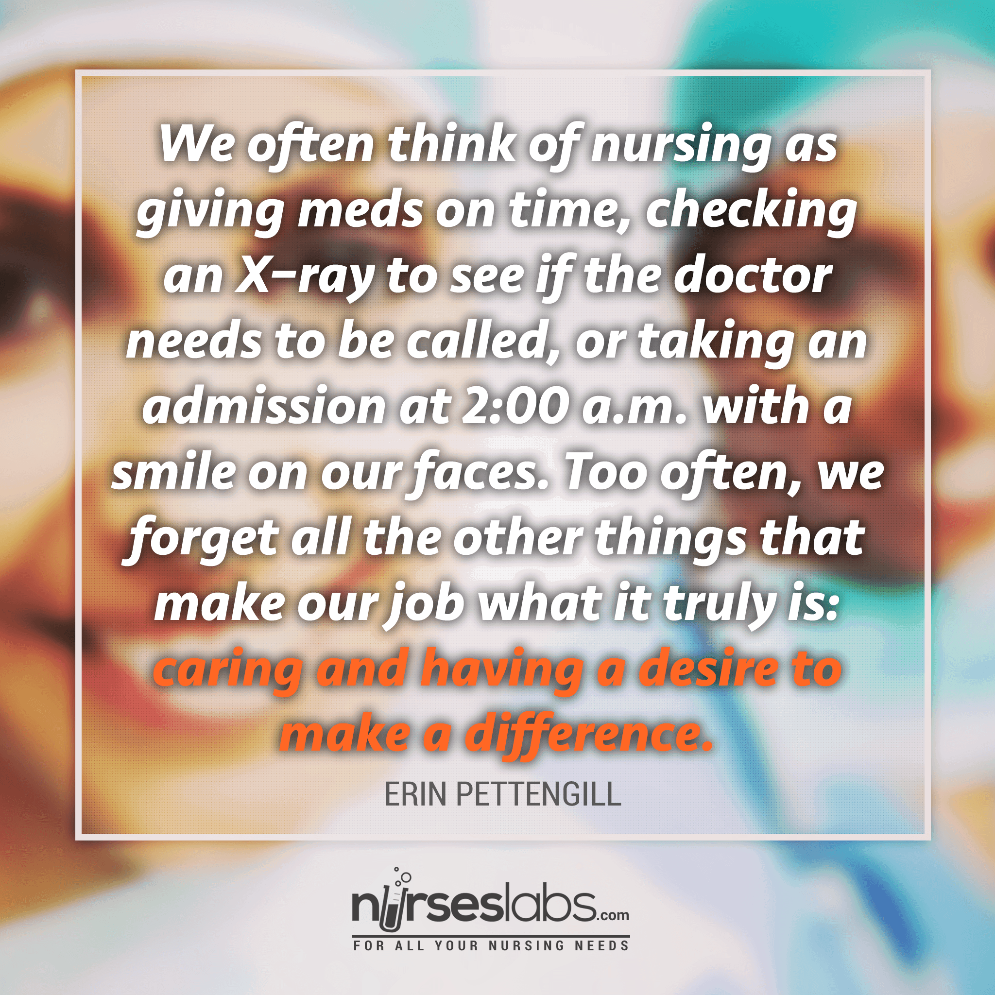 We often think of nursing as giving meds on time, checking an X–ray to see if the doctor needs to be called, or taking an admission at 2:00 a.m. with a smile on our faces. Too often, we forget all the other things that make our job what it truly is: caring and having a desire to make a difference.