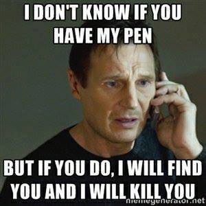 I don't know if you have my pen, but if I do, I will find you and I will kill you 