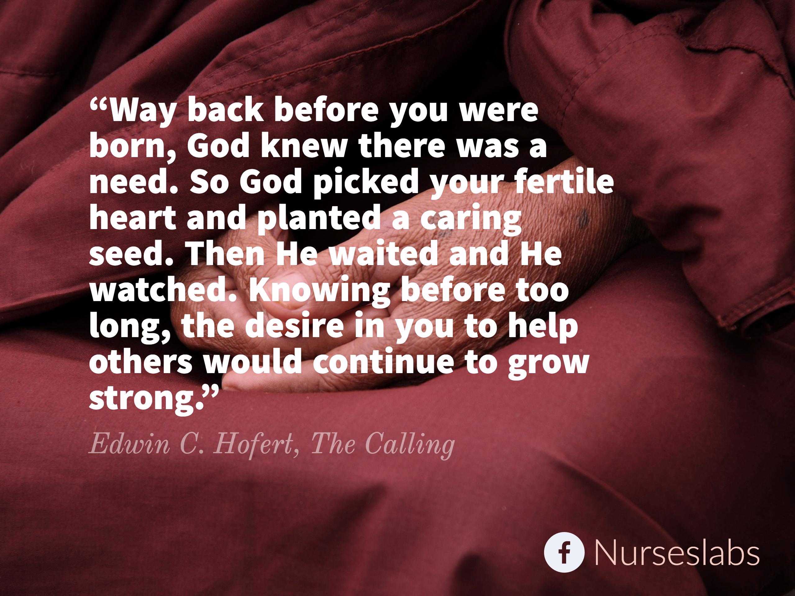 “Way back before you were born, God knew there was a need. So God picked your fertile heart and planted a caring seed. Then He waited and He watched. Knowing before too long, the desire in you to help others would continue to grow strong.” – Edwin C. Hofert, The Calling