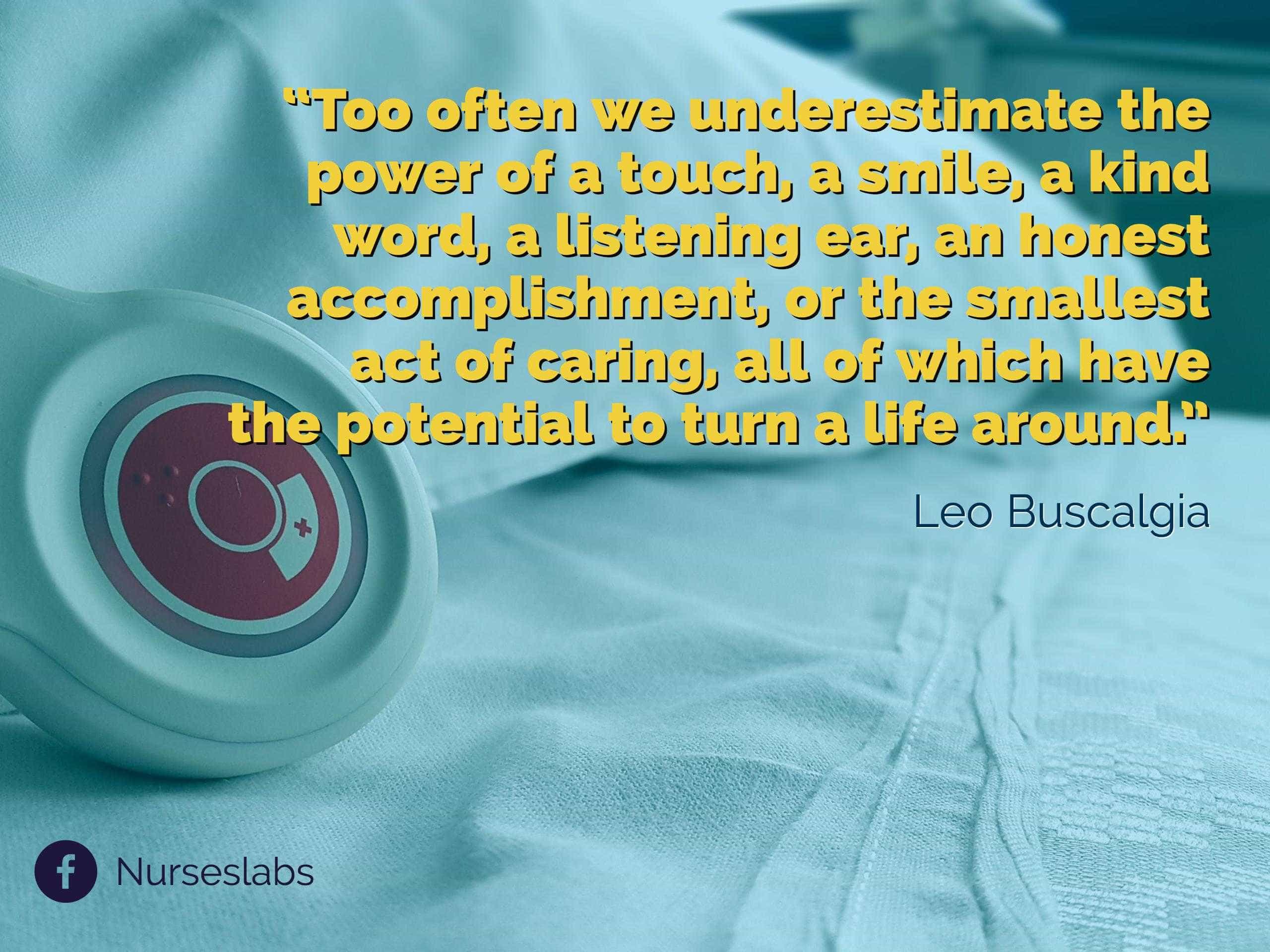 “Too often we underestimate the power of a touch, a smile, a kind word, a listening ear, an honest accomplishment, or the smallest act of caring, all of which have the potential to turn a life around.” – Leo Buscaglia