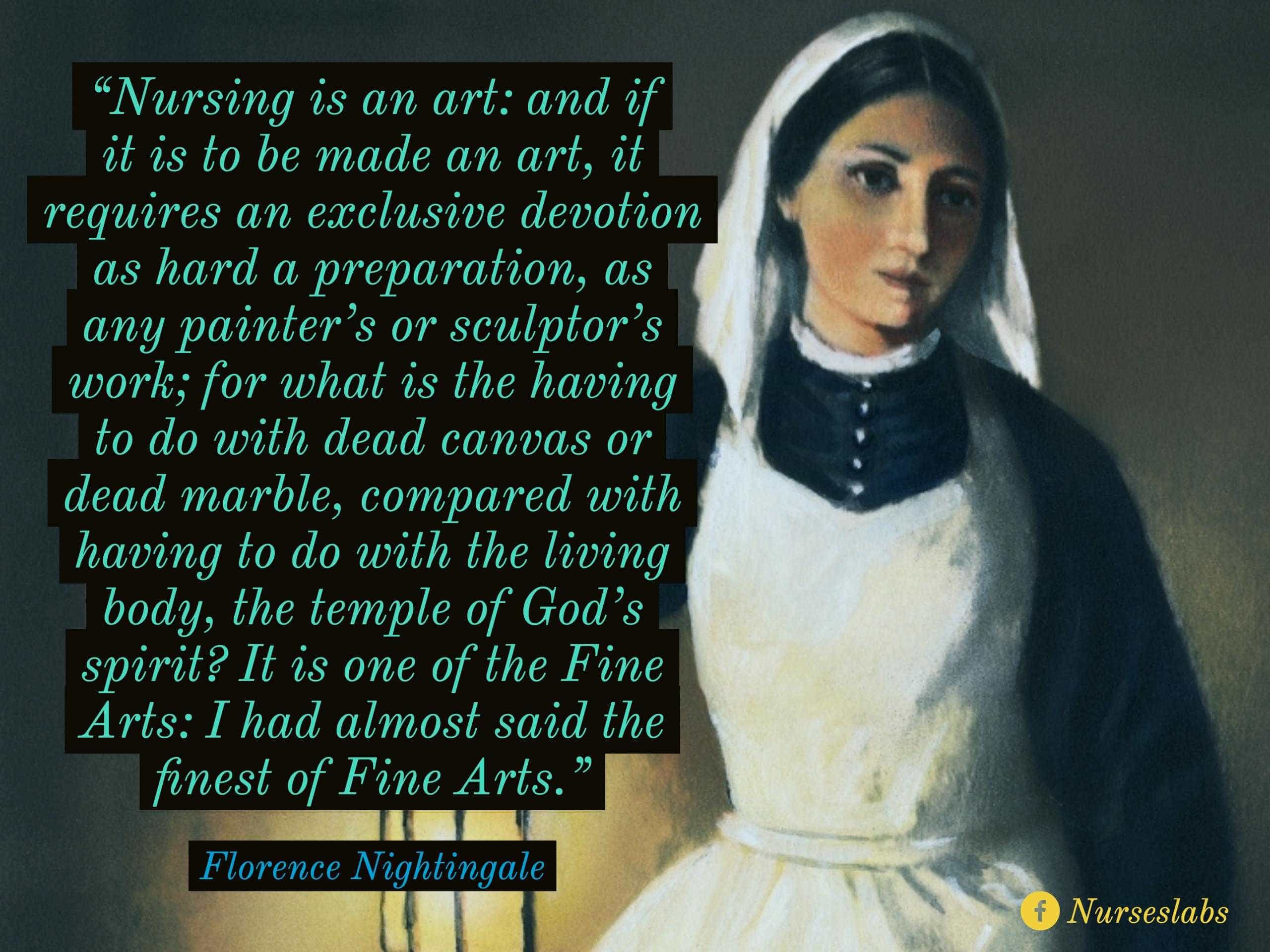 “Nursing is an art: and if it is to be made an art, it requires an exclusive devotion as hard a preparation, as any painter’s or sculptor’s work; for what is the having to do with dead canvas or dead marble, compared with having to do with the living body, the temple of God’s spirit? It is one of the Fine Arts: I had almost said the finest of Fine Arts.”  - Florence Nightingale