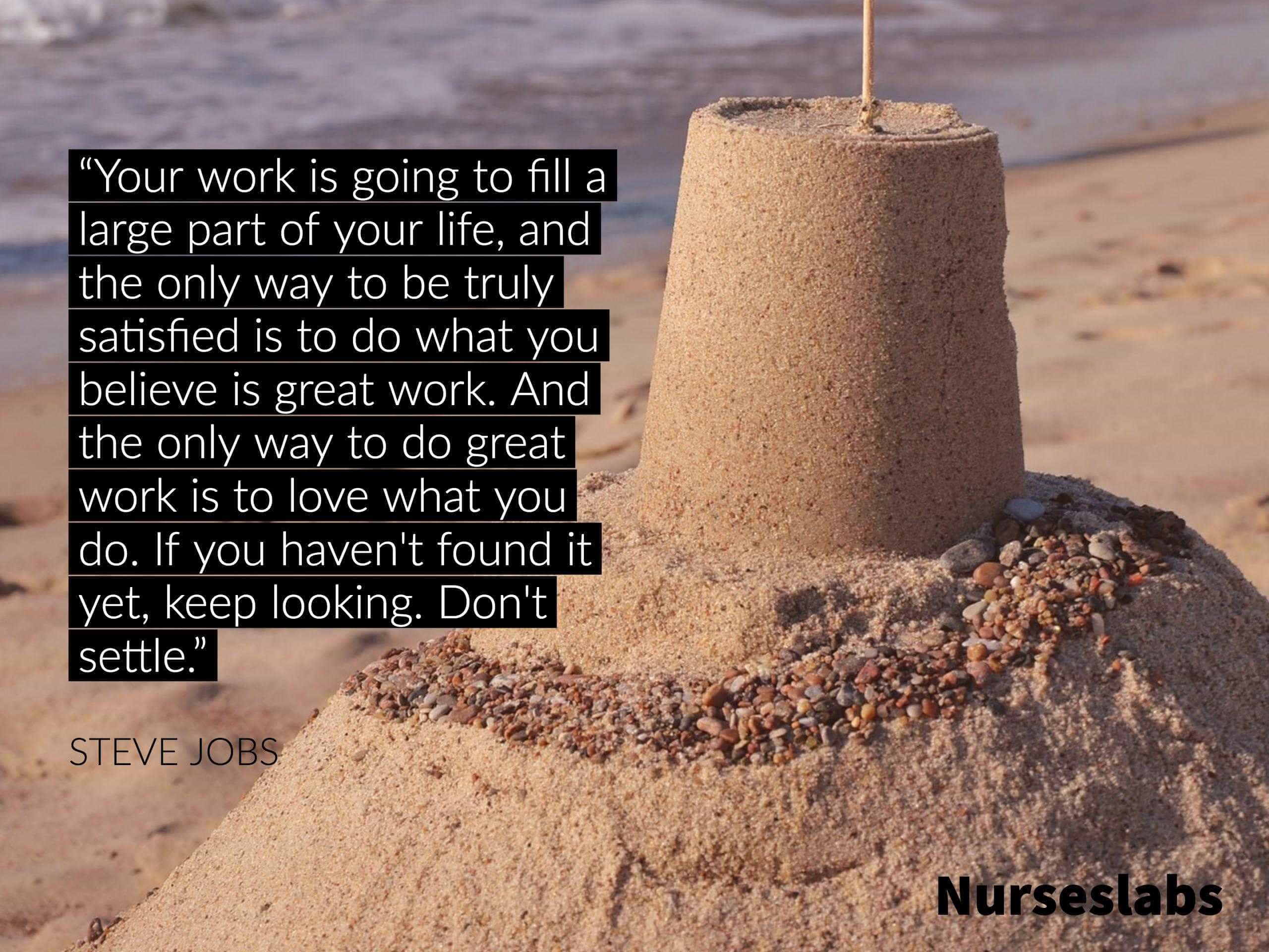 “Your work is going to fill a large part of your life, and the only way to be truly satisfied is to do what you believe is great work. And the only way to do great work is to love what you do. If you haven't found it yet, keep looking. Don't settle.” - Steve Jobs