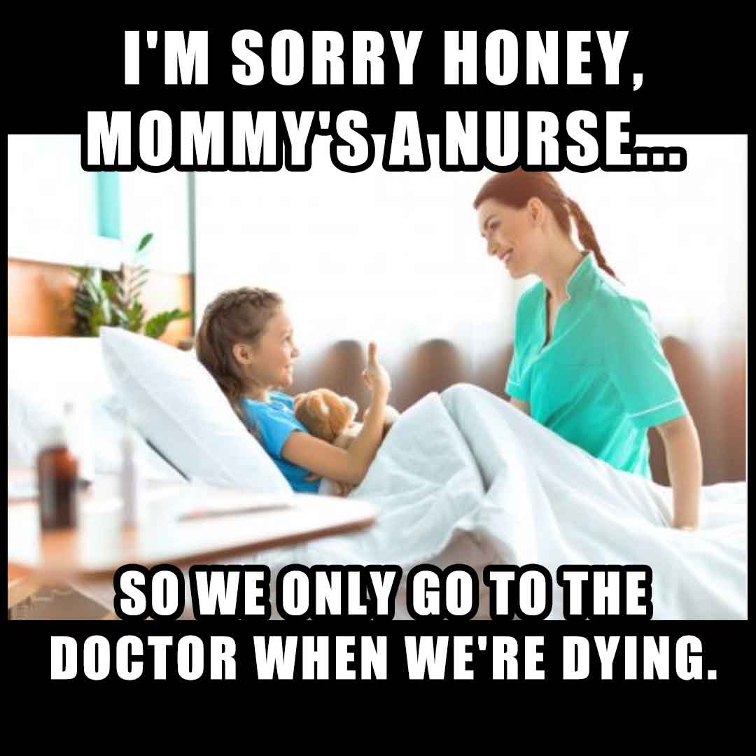 Nurse Meme: I'm sorry honey, mommy's a nurse so we only go to the doctor when we're dying.